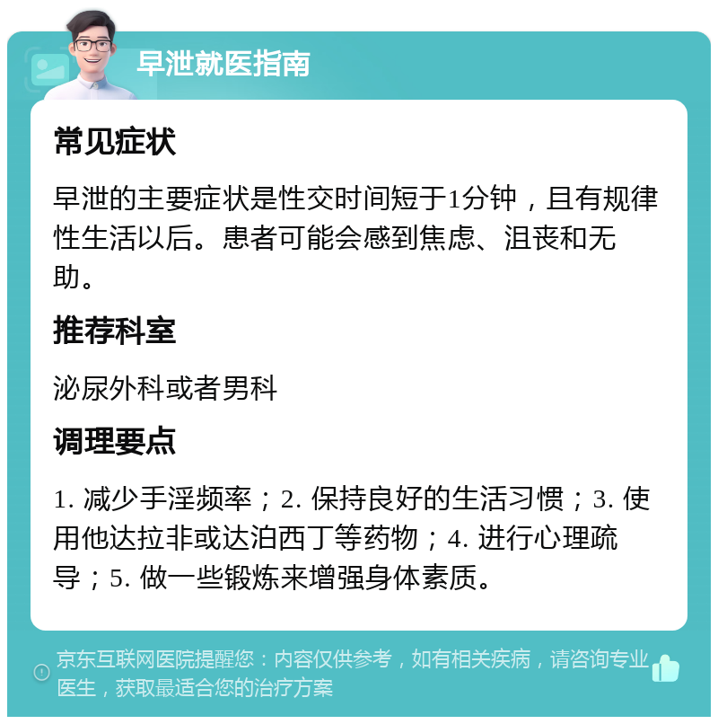 早泄就医指南 常见症状 早泄的主要症状是性交时间短于1分钟，且有规律性生活以后。患者可能会感到焦虑、沮丧和无助。 推荐科室 泌尿外科或者男科 调理要点 1. 减少手淫频率；2. 保持良好的生活习惯；3. 使用他达拉非或达泊西丁等药物；4. 进行心理疏导；5. 做一些锻炼来增强身体素质。