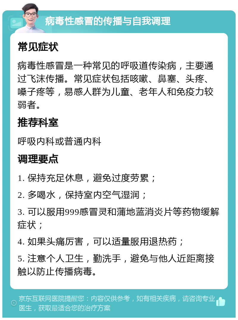 病毒性感冒的传播与自我调理 常见症状 病毒性感冒是一种常见的呼吸道传染病，主要通过飞沫传播。常见症状包括咳嗽、鼻塞、头疼、嗓子疼等，易感人群为儿童、老年人和免疫力较弱者。 推荐科室 呼吸内科或普通内科 调理要点 1. 保持充足休息，避免过度劳累； 2. 多喝水，保持室内空气湿润； 3. 可以服用999感冒灵和蒲地蓝消炎片等药物缓解症状； 4. 如果头痛厉害，可以适量服用退热药； 5. 注意个人卫生，勤洗手，避免与他人近距离接触以防止传播病毒。