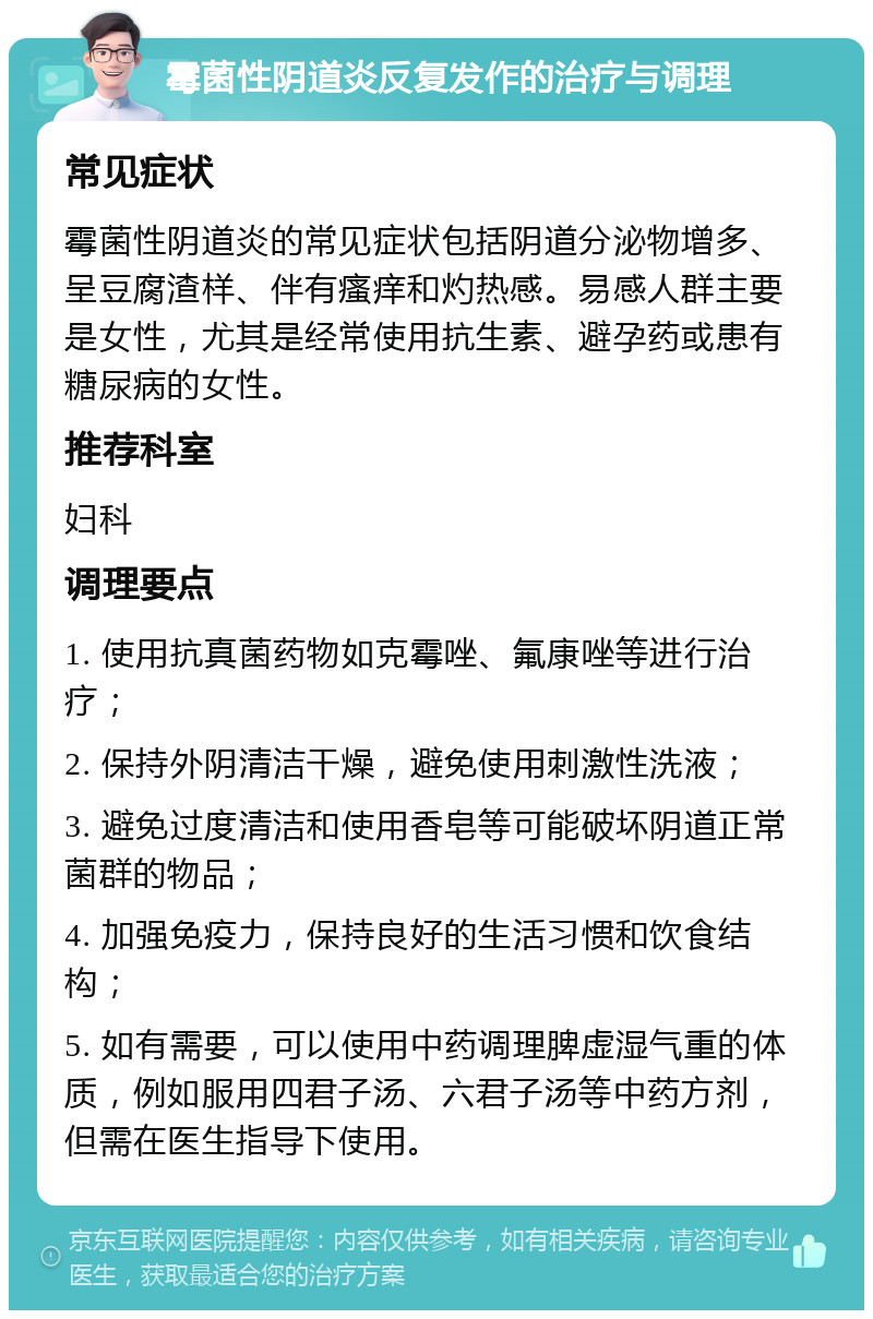 霉菌性阴道炎反复发作的治疗与调理 常见症状 霉菌性阴道炎的常见症状包括阴道分泌物增多、呈豆腐渣样、伴有瘙痒和灼热感。易感人群主要是女性，尤其是经常使用抗生素、避孕药或患有糖尿病的女性。 推荐科室 妇科 调理要点 1. 使用抗真菌药物如克霉唑、氟康唑等进行治疗； 2. 保持外阴清洁干燥，避免使用刺激性洗液； 3. 避免过度清洁和使用香皂等可能破坏阴道正常菌群的物品； 4. 加强免疫力，保持良好的生活习惯和饮食结构； 5. 如有需要，可以使用中药调理脾虚湿气重的体质，例如服用四君子汤、六君子汤等中药方剂，但需在医生指导下使用。