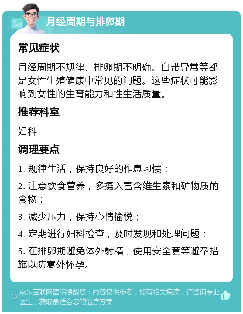 月经周期与排卵期 常见症状 月经周期不规律、排卵期不明确、白带异常等都是女性生殖健康中常见的问题。这些症状可能影响到女性的生育能力和性生活质量。 推荐科室 妇科 调理要点 1. 规律生活，保持良好的作息习惯； 2. 注意饮食营养，多摄入富含维生素和矿物质的食物； 3. 减少压力，保持心情愉悦； 4. 定期进行妇科检查，及时发现和处理问题； 5. 在排卵期避免体外射精，使用安全套等避孕措施以防意外怀孕。