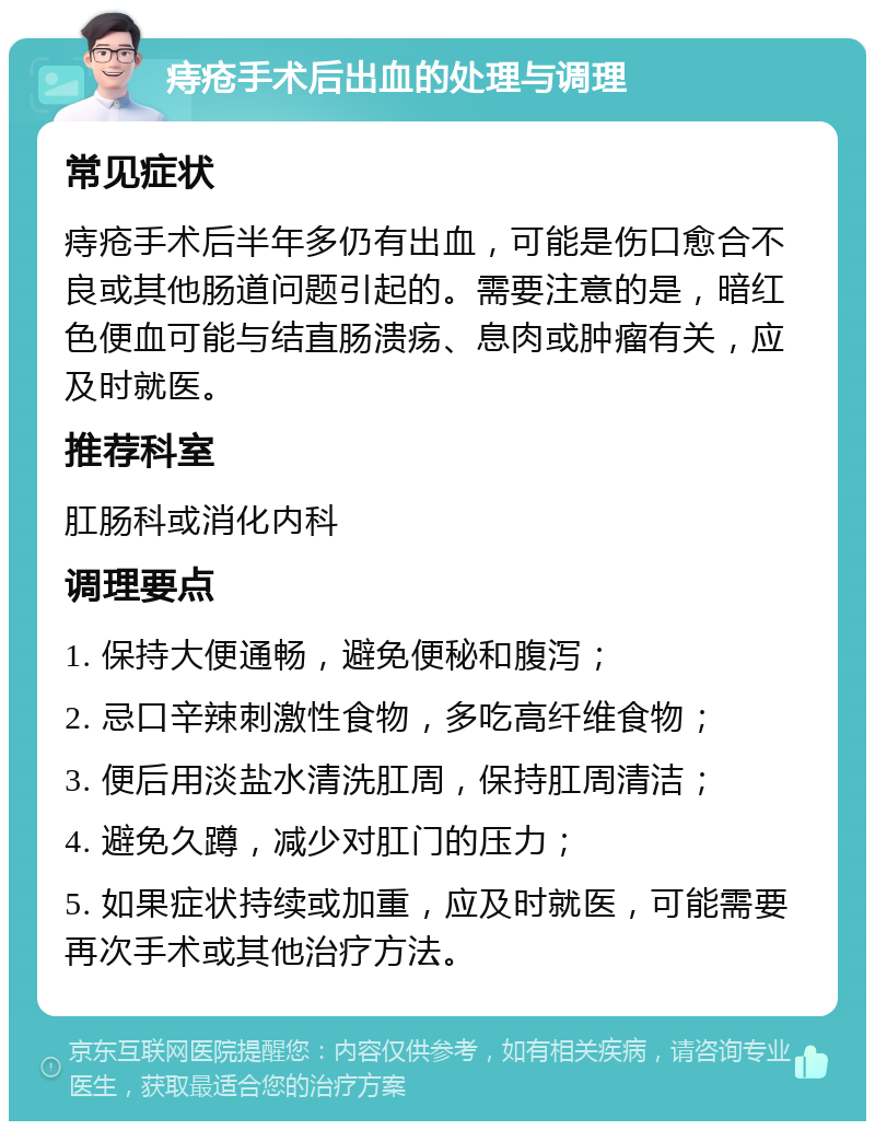 痔疮手术后出血的处理与调理 常见症状 痔疮手术后半年多仍有出血，可能是伤口愈合不良或其他肠道问题引起的。需要注意的是，暗红色便血可能与结直肠溃疡、息肉或肿瘤有关，应及时就医。 推荐科室 肛肠科或消化内科 调理要点 1. 保持大便通畅，避免便秘和腹泻； 2. 忌口辛辣刺激性食物，多吃高纤维食物； 3. 便后用淡盐水清洗肛周，保持肛周清洁； 4. 避免久蹲，减少对肛门的压力； 5. 如果症状持续或加重，应及时就医，可能需要再次手术或其他治疗方法。