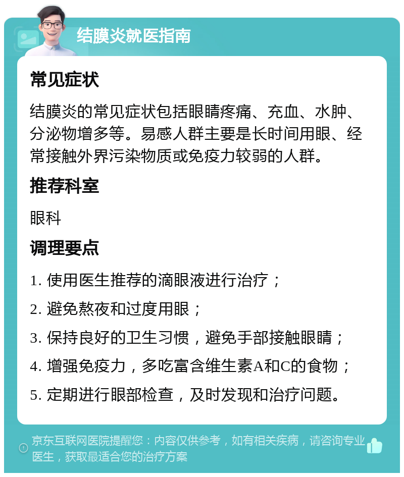 结膜炎就医指南 常见症状 结膜炎的常见症状包括眼睛疼痛、充血、水肿、分泌物增多等。易感人群主要是长时间用眼、经常接触外界污染物质或免疫力较弱的人群。 推荐科室 眼科 调理要点 1. 使用医生推荐的滴眼液进行治疗； 2. 避免熬夜和过度用眼； 3. 保持良好的卫生习惯，避免手部接触眼睛； 4. 增强免疫力，多吃富含维生素A和C的食物； 5. 定期进行眼部检查，及时发现和治疗问题。