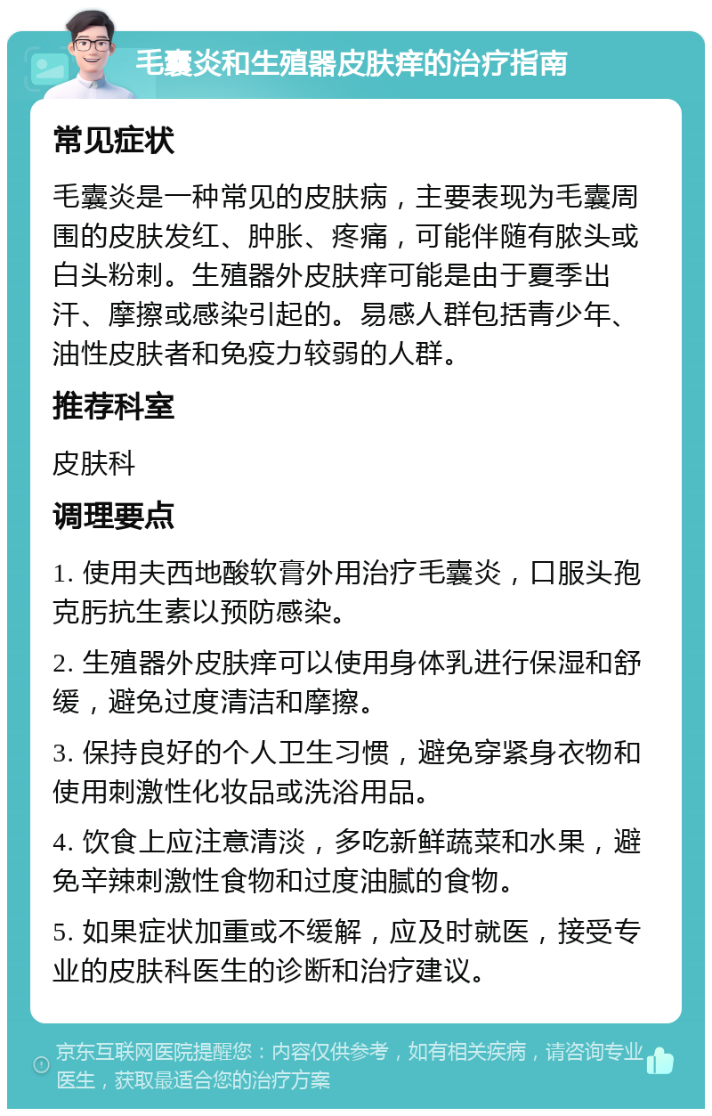 毛囊炎和生殖器皮肤痒的治疗指南 常见症状 毛囊炎是一种常见的皮肤病，主要表现为毛囊周围的皮肤发红、肿胀、疼痛，可能伴随有脓头或白头粉刺。生殖器外皮肤痒可能是由于夏季出汗、摩擦或感染引起的。易感人群包括青少年、油性皮肤者和免疫力较弱的人群。 推荐科室 皮肤科 调理要点 1. 使用夫西地酸软膏外用治疗毛囊炎，口服头孢克肟抗生素以预防感染。 2. 生殖器外皮肤痒可以使用身体乳进行保湿和舒缓，避免过度清洁和摩擦。 3. 保持良好的个人卫生习惯，避免穿紧身衣物和使用刺激性化妆品或洗浴用品。 4. 饮食上应注意清淡，多吃新鲜蔬菜和水果，避免辛辣刺激性食物和过度油腻的食物。 5. 如果症状加重或不缓解，应及时就医，接受专业的皮肤科医生的诊断和治疗建议。