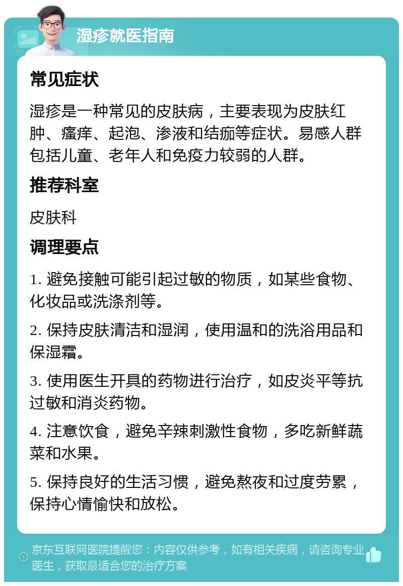 湿疹就医指南 常见症状 湿疹是一种常见的皮肤病，主要表现为皮肤红肿、瘙痒、起泡、渗液和结痂等症状。易感人群包括儿童、老年人和免疫力较弱的人群。 推荐科室 皮肤科 调理要点 1. 避免接触可能引起过敏的物质，如某些食物、化妆品或洗涤剂等。 2. 保持皮肤清洁和湿润，使用温和的洗浴用品和保湿霜。 3. 使用医生开具的药物进行治疗，如皮炎平等抗过敏和消炎药物。 4. 注意饮食，避免辛辣刺激性食物，多吃新鲜蔬菜和水果。 5. 保持良好的生活习惯，避免熬夜和过度劳累，保持心情愉快和放松。