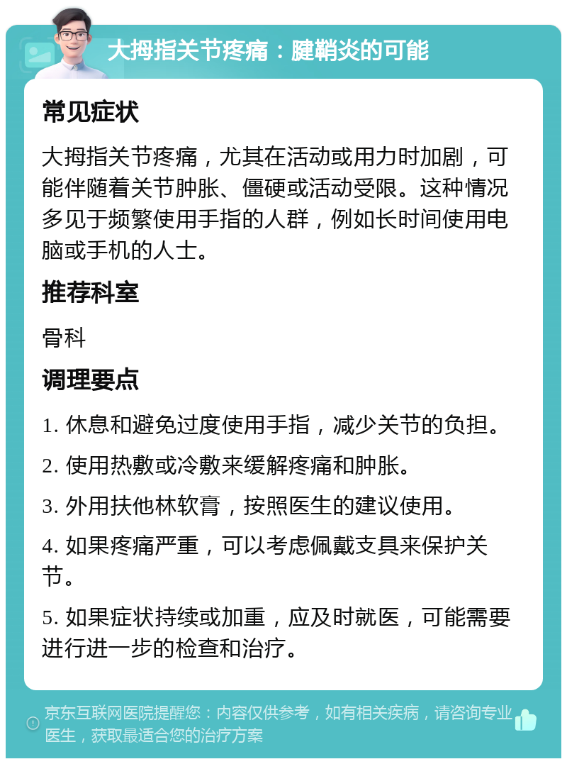 大拇指关节疼痛：腱鞘炎的可能 常见症状 大拇指关节疼痛，尤其在活动或用力时加剧，可能伴随着关节肿胀、僵硬或活动受限。这种情况多见于频繁使用手指的人群，例如长时间使用电脑或手机的人士。 推荐科室 骨科 调理要点 1. 休息和避免过度使用手指，减少关节的负担。 2. 使用热敷或冷敷来缓解疼痛和肿胀。 3. 外用扶他林软膏，按照医生的建议使用。 4. 如果疼痛严重，可以考虑佩戴支具来保护关节。 5. 如果症状持续或加重，应及时就医，可能需要进行进一步的检查和治疗。