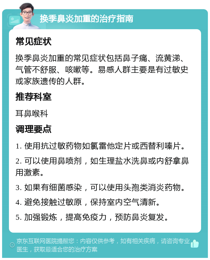 换季鼻炎加重的治疗指南 常见症状 换季鼻炎加重的常见症状包括鼻子痛、流黄涕、气管不舒服、咳嗽等。易感人群主要是有过敏史或家族遗传的人群。 推荐科室 耳鼻喉科 调理要点 1. 使用抗过敏药物如氯雷他定片或西替利嗪片。 2. 可以使用鼻喷剂，如生理盐水洗鼻或内舒拿鼻用激素。 3. 如果有细菌感染，可以使用头孢类消炎药物。 4. 避免接触过敏原，保持室内空气清新。 5. 加强锻炼，提高免疫力，预防鼻炎复发。