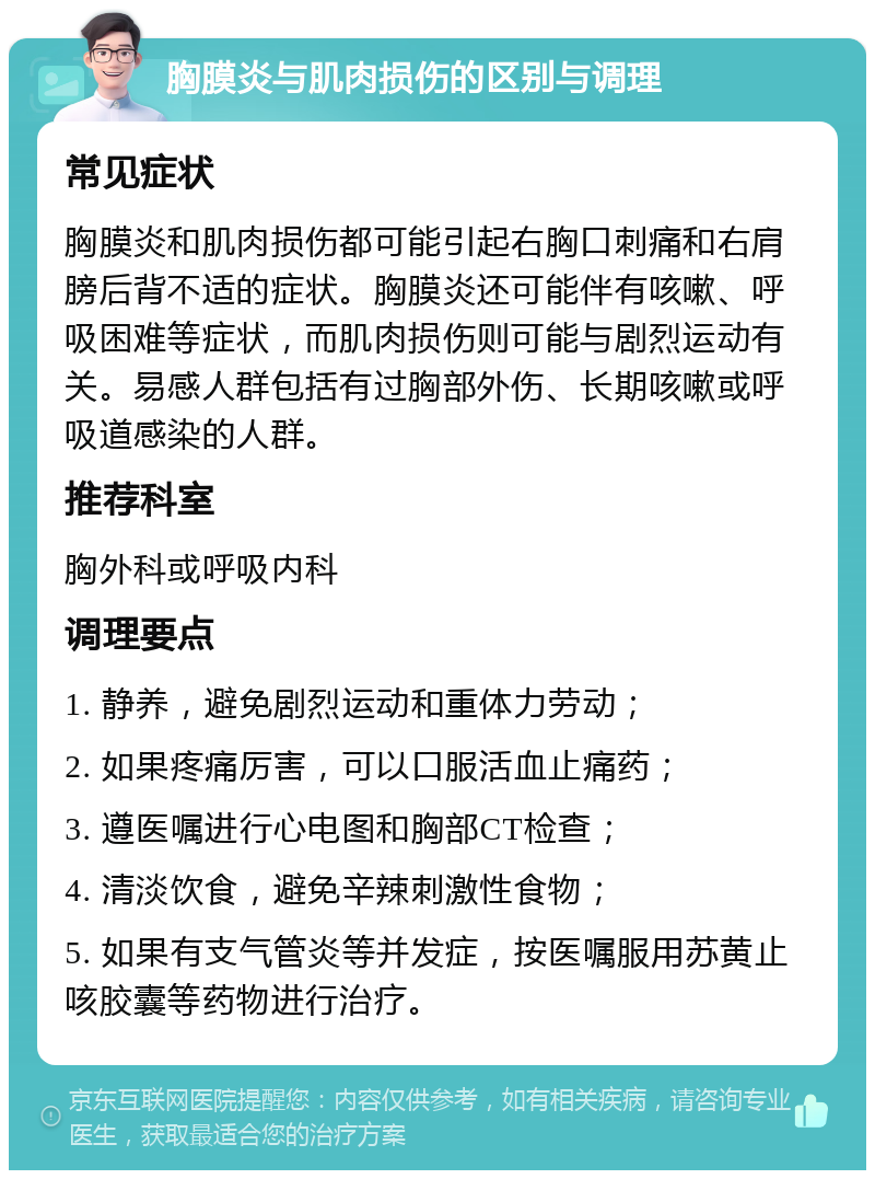 胸膜炎与肌肉损伤的区别与调理 常见症状 胸膜炎和肌肉损伤都可能引起右胸口刺痛和右肩膀后背不适的症状。胸膜炎还可能伴有咳嗽、呼吸困难等症状，而肌肉损伤则可能与剧烈运动有关。易感人群包括有过胸部外伤、长期咳嗽或呼吸道感染的人群。 推荐科室 胸外科或呼吸内科 调理要点 1. 静养，避免剧烈运动和重体力劳动； 2. 如果疼痛厉害，可以口服活血止痛药； 3. 遵医嘱进行心电图和胸部CT检查； 4. 清淡饮食，避免辛辣刺激性食物； 5. 如果有支气管炎等并发症，按医嘱服用苏黄止咳胶囊等药物进行治疗。