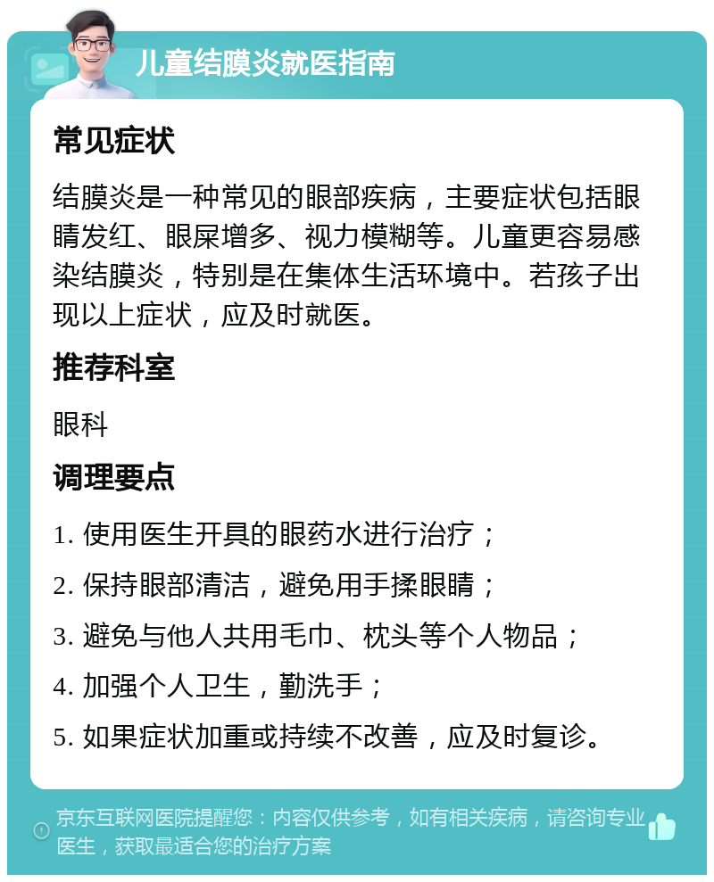 儿童结膜炎就医指南 常见症状 结膜炎是一种常见的眼部疾病，主要症状包括眼睛发红、眼屎增多、视力模糊等。儿童更容易感染结膜炎，特别是在集体生活环境中。若孩子出现以上症状，应及时就医。 推荐科室 眼科 调理要点 1. 使用医生开具的眼药水进行治疗； 2. 保持眼部清洁，避免用手揉眼睛； 3. 避免与他人共用毛巾、枕头等个人物品； 4. 加强个人卫生，勤洗手； 5. 如果症状加重或持续不改善，应及时复诊。