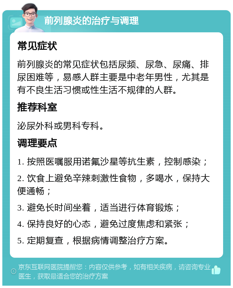 前列腺炎的治疗与调理 常见症状 前列腺炎的常见症状包括尿频、尿急、尿痛、排尿困难等，易感人群主要是中老年男性，尤其是有不良生活习惯或性生活不规律的人群。 推荐科室 泌尿外科或男科专科。 调理要点 1. 按照医嘱服用诺氟沙星等抗生素，控制感染； 2. 饮食上避免辛辣刺激性食物，多喝水，保持大便通畅； 3. 避免长时间坐着，适当进行体育锻炼； 4. 保持良好的心态，避免过度焦虑和紧张； 5. 定期复查，根据病情调整治疗方案。