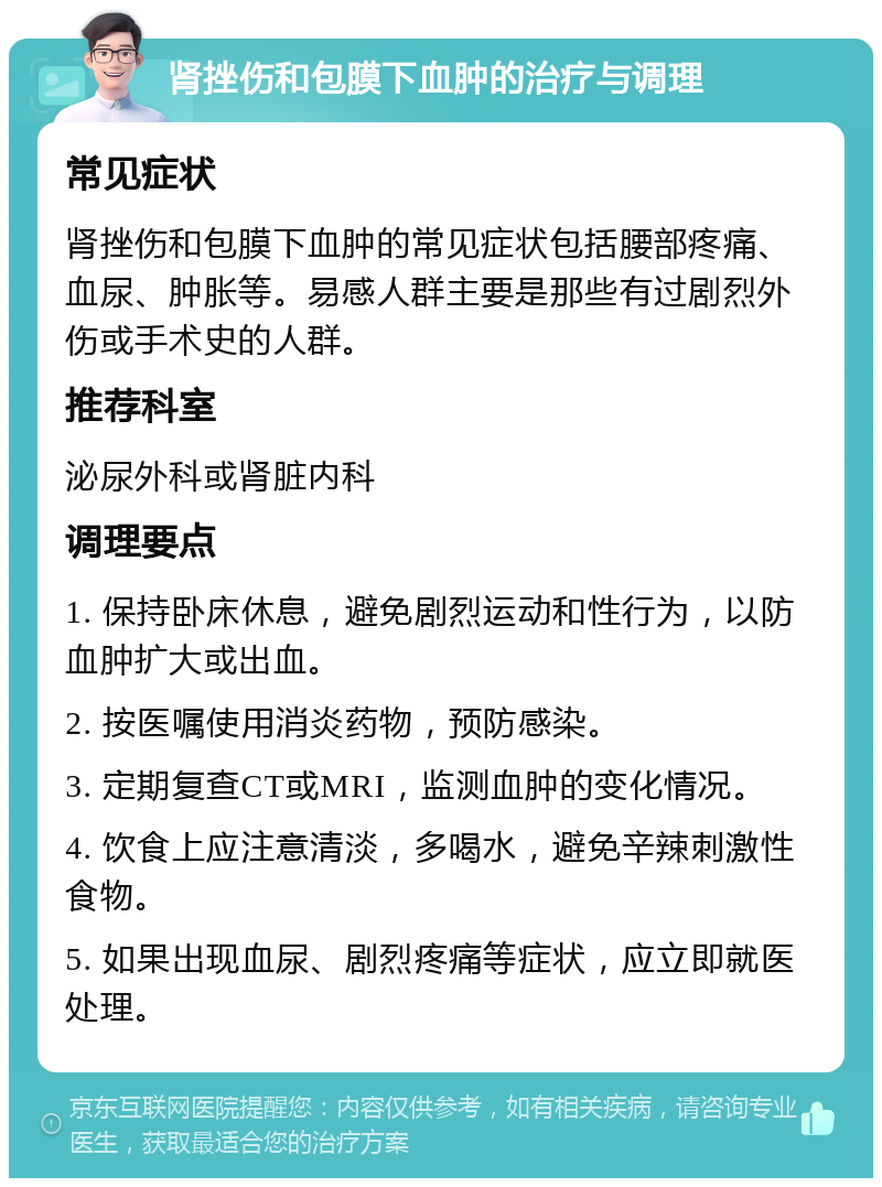 肾挫伤和包膜下血肿的治疗与调理 常见症状 肾挫伤和包膜下血肿的常见症状包括腰部疼痛、血尿、肿胀等。易感人群主要是那些有过剧烈外伤或手术史的人群。 推荐科室 泌尿外科或肾脏内科 调理要点 1. 保持卧床休息，避免剧烈运动和性行为，以防血肿扩大或出血。 2. 按医嘱使用消炎药物，预防感染。 3. 定期复查CT或MRI，监测血肿的变化情况。 4. 饮食上应注意清淡，多喝水，避免辛辣刺激性食物。 5. 如果出现血尿、剧烈疼痛等症状，应立即就医处理。