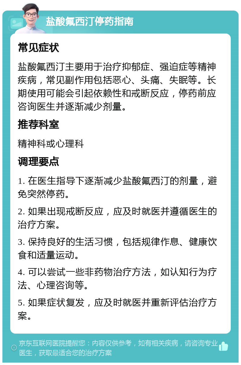 盐酸氟西汀停药指南 常见症状 盐酸氟西汀主要用于治疗抑郁症、强迫症等精神疾病，常见副作用包括恶心、头痛、失眠等。长期使用可能会引起依赖性和戒断反应，停药前应咨询医生并逐渐减少剂量。 推荐科室 精神科或心理科 调理要点 1. 在医生指导下逐渐减少盐酸氟西汀的剂量，避免突然停药。 2. 如果出现戒断反应，应及时就医并遵循医生的治疗方案。 3. 保持良好的生活习惯，包括规律作息、健康饮食和适量运动。 4. 可以尝试一些非药物治疗方法，如认知行为疗法、心理咨询等。 5. 如果症状复发，应及时就医并重新评估治疗方案。