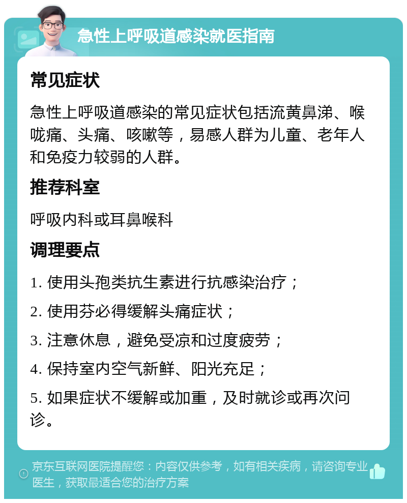 急性上呼吸道感染就医指南 常见症状 急性上呼吸道感染的常见症状包括流黄鼻涕、喉咙痛、头痛、咳嗽等，易感人群为儿童、老年人和免疫力较弱的人群。 推荐科室 呼吸内科或耳鼻喉科 调理要点 1. 使用头孢类抗生素进行抗感染治疗； 2. 使用芬必得缓解头痛症状； 3. 注意休息，避免受凉和过度疲劳； 4. 保持室内空气新鲜、阳光充足； 5. 如果症状不缓解或加重，及时就诊或再次问诊。