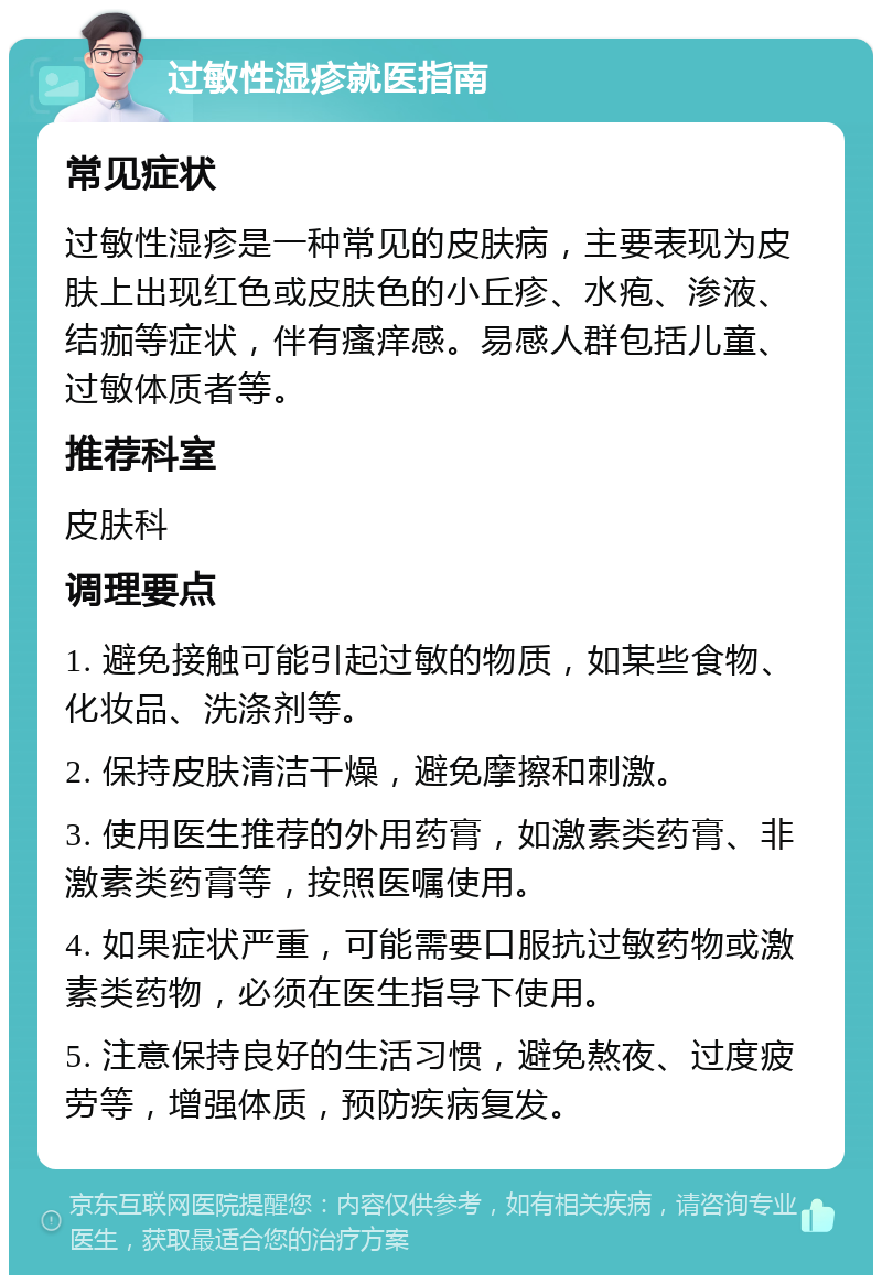 过敏性湿疹就医指南 常见症状 过敏性湿疹是一种常见的皮肤病，主要表现为皮肤上出现红色或皮肤色的小丘疹、水疱、渗液、结痂等症状，伴有瘙痒感。易感人群包括儿童、过敏体质者等。 推荐科室 皮肤科 调理要点 1. 避免接触可能引起过敏的物质，如某些食物、化妆品、洗涤剂等。 2. 保持皮肤清洁干燥，避免摩擦和刺激。 3. 使用医生推荐的外用药膏，如激素类药膏、非激素类药膏等，按照医嘱使用。 4. 如果症状严重，可能需要口服抗过敏药物或激素类药物，必须在医生指导下使用。 5. 注意保持良好的生活习惯，避免熬夜、过度疲劳等，增强体质，预防疾病复发。