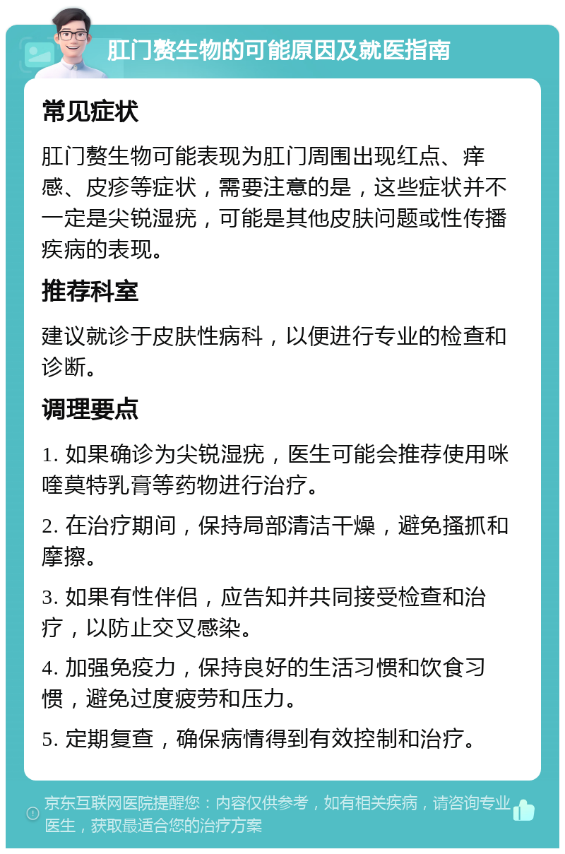 肛门赘生物的可能原因及就医指南 常见症状 肛门赘生物可能表现为肛门周围出现红点、痒感、皮疹等症状，需要注意的是，这些症状并不一定是尖锐湿疣，可能是其他皮肤问题或性传播疾病的表现。 推荐科室 建议就诊于皮肤性病科，以便进行专业的检查和诊断。 调理要点 1. 如果确诊为尖锐湿疣，医生可能会推荐使用咪喹莫特乳膏等药物进行治疗。 2. 在治疗期间，保持局部清洁干燥，避免搔抓和摩擦。 3. 如果有性伴侣，应告知并共同接受检查和治疗，以防止交叉感染。 4. 加强免疫力，保持良好的生活习惯和饮食习惯，避免过度疲劳和压力。 5. 定期复查，确保病情得到有效控制和治疗。