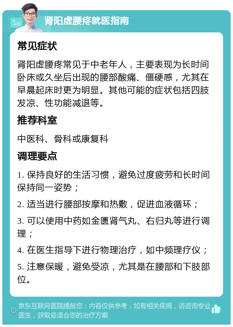 肾阳虚腰疼就医指南 常见症状 肾阳虚腰疼常见于中老年人，主要表现为长时间卧床或久坐后出现的腰部酸痛、僵硬感，尤其在早晨起床时更为明显。其他可能的症状包括四肢发凉、性功能减退等。 推荐科室 中医科、骨科或康复科 调理要点 1. 保持良好的生活习惯，避免过度疲劳和长时间保持同一姿势； 2. 适当进行腰部按摩和热敷，促进血液循环； 3. 可以使用中药如金匮肾气丸、右归丸等进行调理； 4. 在医生指导下进行物理治疗，如中频理疗仪； 5. 注意保暖，避免受凉，尤其是在腰部和下肢部位。