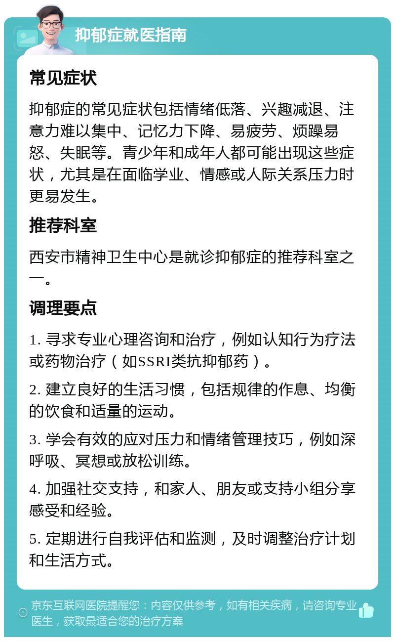 抑郁症就医指南 常见症状 抑郁症的常见症状包括情绪低落、兴趣减退、注意力难以集中、记忆力下降、易疲劳、烦躁易怒、失眠等。青少年和成年人都可能出现这些症状，尤其是在面临学业、情感或人际关系压力时更易发生。 推荐科室 西安市精神卫生中心是就诊抑郁症的推荐科室之一。 调理要点 1. 寻求专业心理咨询和治疗，例如认知行为疗法或药物治疗（如SSRI类抗抑郁药）。 2. 建立良好的生活习惯，包括规律的作息、均衡的饮食和适量的运动。 3. 学会有效的应对压力和情绪管理技巧，例如深呼吸、冥想或放松训练。 4. 加强社交支持，和家人、朋友或支持小组分享感受和经验。 5. 定期进行自我评估和监测，及时调整治疗计划和生活方式。