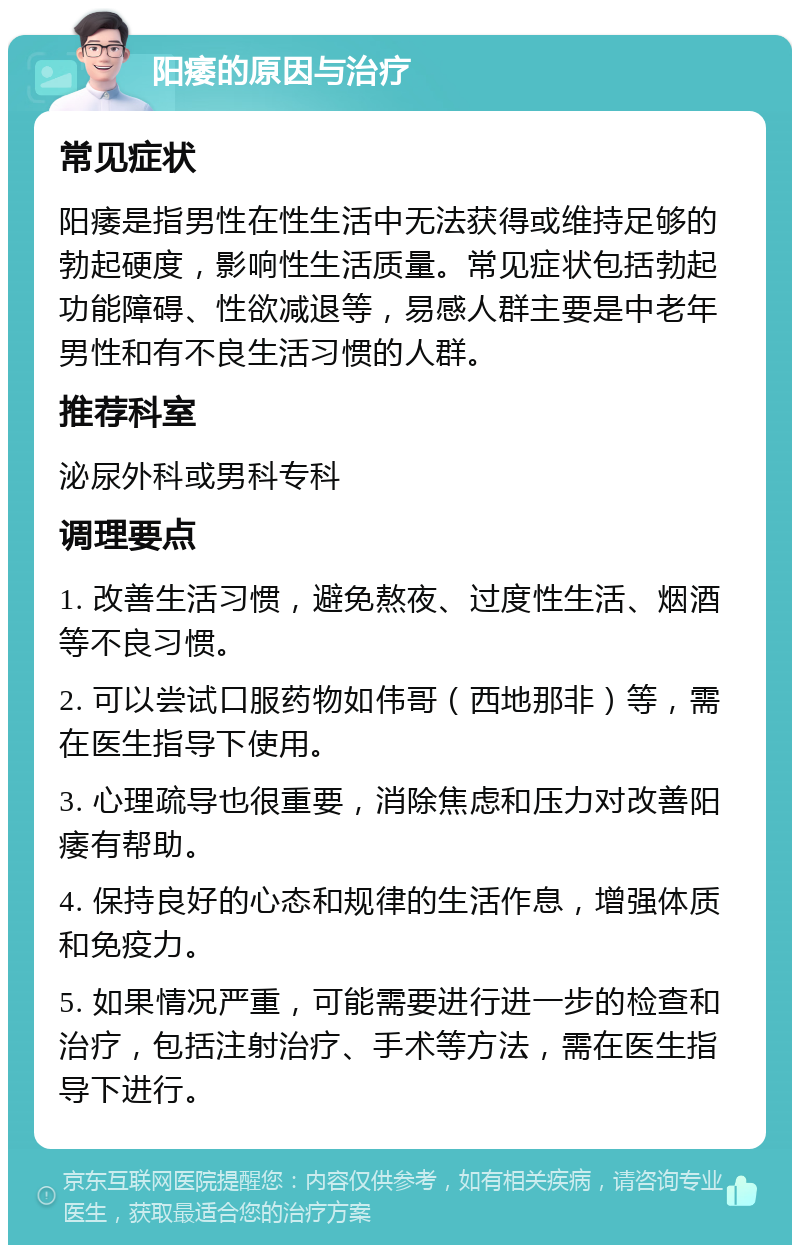 阳痿的原因与治疗 常见症状 阳痿是指男性在性生活中无法获得或维持足够的勃起硬度，影响性生活质量。常见症状包括勃起功能障碍、性欲减退等，易感人群主要是中老年男性和有不良生活习惯的人群。 推荐科室 泌尿外科或男科专科 调理要点 1. 改善生活习惯，避免熬夜、过度性生活、烟酒等不良习惯。 2. 可以尝试口服药物如伟哥（西地那非）等，需在医生指导下使用。 3. 心理疏导也很重要，消除焦虑和压力对改善阳痿有帮助。 4. 保持良好的心态和规律的生活作息，增强体质和免疫力。 5. 如果情况严重，可能需要进行进一步的检查和治疗，包括注射治疗、手术等方法，需在医生指导下进行。