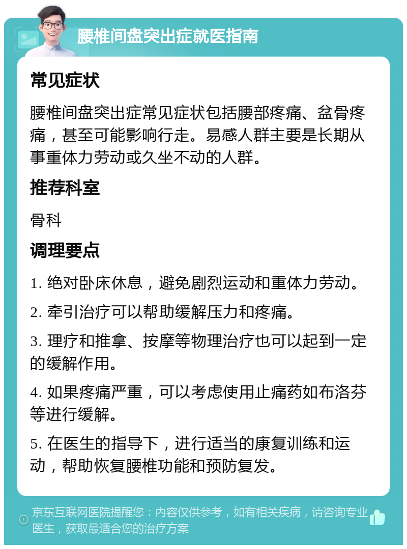 腰椎间盘突出症就医指南 常见症状 腰椎间盘突出症常见症状包括腰部疼痛、盆骨疼痛，甚至可能影响行走。易感人群主要是长期从事重体力劳动或久坐不动的人群。 推荐科室 骨科 调理要点 1. 绝对卧床休息，避免剧烈运动和重体力劳动。 2. 牵引治疗可以帮助缓解压力和疼痛。 3. 理疗和推拿、按摩等物理治疗也可以起到一定的缓解作用。 4. 如果疼痛严重，可以考虑使用止痛药如布洛芬等进行缓解。 5. 在医生的指导下，进行适当的康复训练和运动，帮助恢复腰椎功能和预防复发。