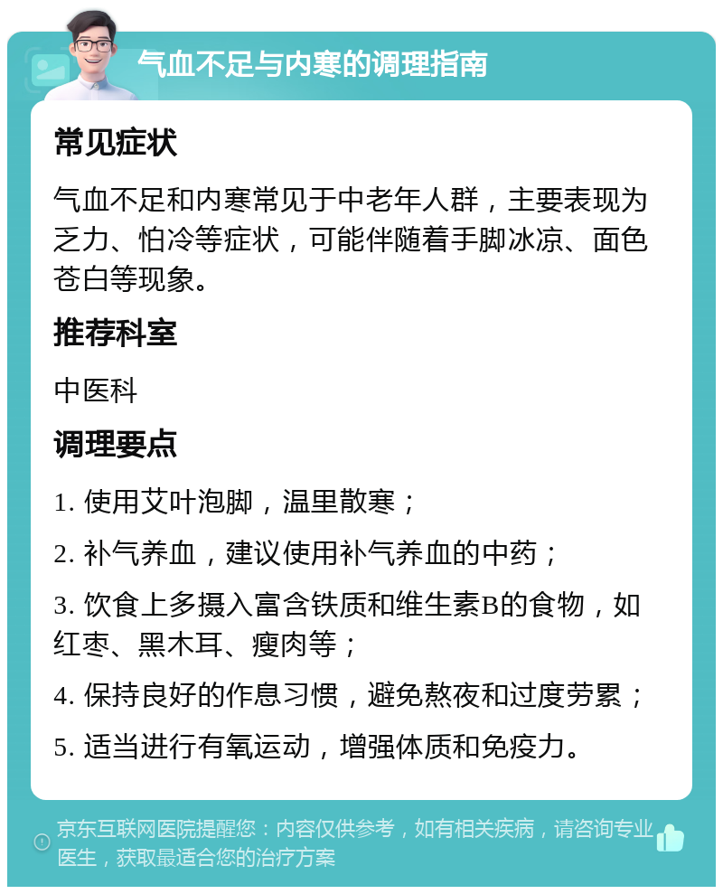 气血不足与内寒的调理指南 常见症状 气血不足和内寒常见于中老年人群，主要表现为乏力、怕冷等症状，可能伴随着手脚冰凉、面色苍白等现象。 推荐科室 中医科 调理要点 1. 使用艾叶泡脚，温里散寒； 2. 补气养血，建议使用补气养血的中药； 3. 饮食上多摄入富含铁质和维生素B的食物，如红枣、黑木耳、瘦肉等； 4. 保持良好的作息习惯，避免熬夜和过度劳累； 5. 适当进行有氧运动，增强体质和免疫力。