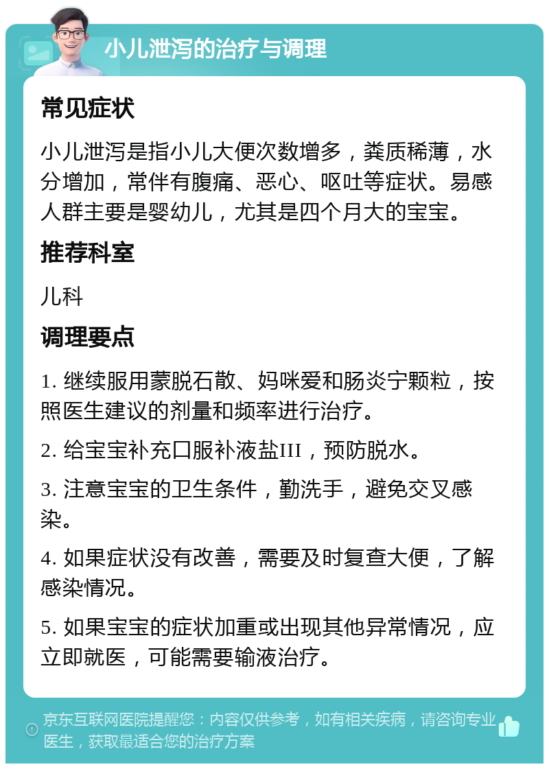 小儿泄泻的治疗与调理 常见症状 小儿泄泻是指小儿大便次数增多，粪质稀薄，水分增加，常伴有腹痛、恶心、呕吐等症状。易感人群主要是婴幼儿，尤其是四个月大的宝宝。 推荐科室 儿科 调理要点 1. 继续服用蒙脱石散、妈咪爱和肠炎宁颗粒，按照医生建议的剂量和频率进行治疗。 2. 给宝宝补充口服补液盐III，预防脱水。 3. 注意宝宝的卫生条件，勤洗手，避免交叉感染。 4. 如果症状没有改善，需要及时复查大便，了解感染情况。 5. 如果宝宝的症状加重或出现其他异常情况，应立即就医，可能需要输液治疗。