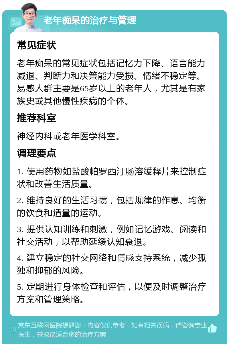 老年痴呆的治疗与管理 常见症状 老年痴呆的常见症状包括记忆力下降、语言能力减退、判断力和决策能力受损、情绪不稳定等。易感人群主要是65岁以上的老年人，尤其是有家族史或其他慢性疾病的个体。 推荐科室 神经内科或老年医学科室。 调理要点 1. 使用药物如盐酸帕罗西汀肠溶缓释片来控制症状和改善生活质量。 2. 维持良好的生活习惯，包括规律的作息、均衡的饮食和适量的运动。 3. 提供认知训练和刺激，例如记忆游戏、阅读和社交活动，以帮助延缓认知衰退。 4. 建立稳定的社交网络和情感支持系统，减少孤独和抑郁的风险。 5. 定期进行身体检查和评估，以便及时调整治疗方案和管理策略。