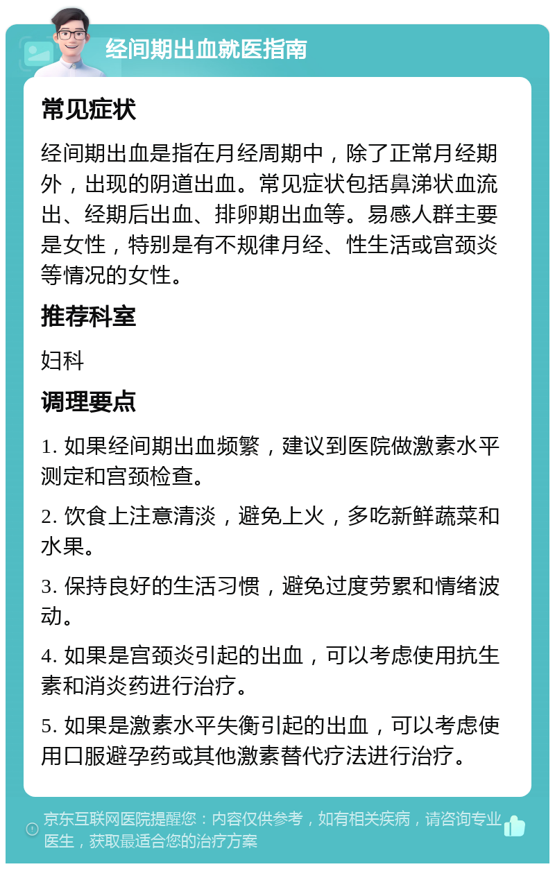 经间期出血就医指南 常见症状 经间期出血是指在月经周期中，除了正常月经期外，出现的阴道出血。常见症状包括鼻涕状血流出、经期后出血、排卵期出血等。易感人群主要是女性，特别是有不规律月经、性生活或宫颈炎等情况的女性。 推荐科室 妇科 调理要点 1. 如果经间期出血频繁，建议到医院做激素水平测定和宫颈检查。 2. 饮食上注意清淡，避免上火，多吃新鲜蔬菜和水果。 3. 保持良好的生活习惯，避免过度劳累和情绪波动。 4. 如果是宫颈炎引起的出血，可以考虑使用抗生素和消炎药进行治疗。 5. 如果是激素水平失衡引起的出血，可以考虑使用口服避孕药或其他激素替代疗法进行治疗。