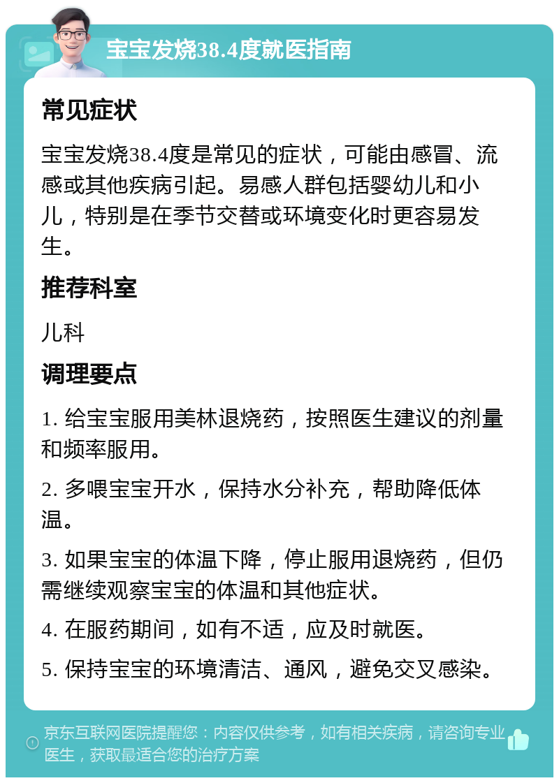 宝宝发烧38.4度就医指南 常见症状 宝宝发烧38.4度是常见的症状，可能由感冒、流感或其他疾病引起。易感人群包括婴幼儿和小儿，特别是在季节交替或环境变化时更容易发生。 推荐科室 儿科 调理要点 1. 给宝宝服用美林退烧药，按照医生建议的剂量和频率服用。 2. 多喂宝宝开水，保持水分补充，帮助降低体温。 3. 如果宝宝的体温下降，停止服用退烧药，但仍需继续观察宝宝的体温和其他症状。 4. 在服药期间，如有不适，应及时就医。 5. 保持宝宝的环境清洁、通风，避免交叉感染。