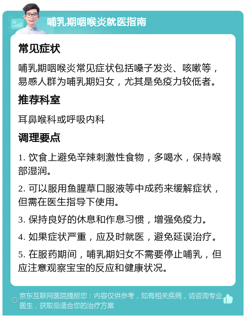 哺乳期咽喉炎就医指南 常见症状 哺乳期咽喉炎常见症状包括嗓子发炎、咳嗽等，易感人群为哺乳期妇女，尤其是免疫力较低者。 推荐科室 耳鼻喉科或呼吸内科 调理要点 1. 饮食上避免辛辣刺激性食物，多喝水，保持喉部湿润。 2. 可以服用鱼腥草口服液等中成药来缓解症状，但需在医生指导下使用。 3. 保持良好的休息和作息习惯，增强免疫力。 4. 如果症状严重，应及时就医，避免延误治疗。 5. 在服药期间，哺乳期妇女不需要停止哺乳，但应注意观察宝宝的反应和健康状况。