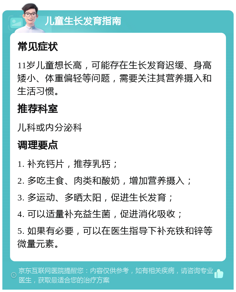 儿童生长发育指南 常见症状 11岁儿童想长高，可能存在生长发育迟缓、身高矮小、体重偏轻等问题，需要关注其营养摄入和生活习惯。 推荐科室 儿科或内分泌科 调理要点 1. 补充钙片，推荐乳钙； 2. 多吃主食、肉类和酸奶，增加营养摄入； 3. 多运动、多晒太阳，促进生长发育； 4. 可以适量补充益生菌，促进消化吸收； 5. 如果有必要，可以在医生指导下补充铁和锌等微量元素。