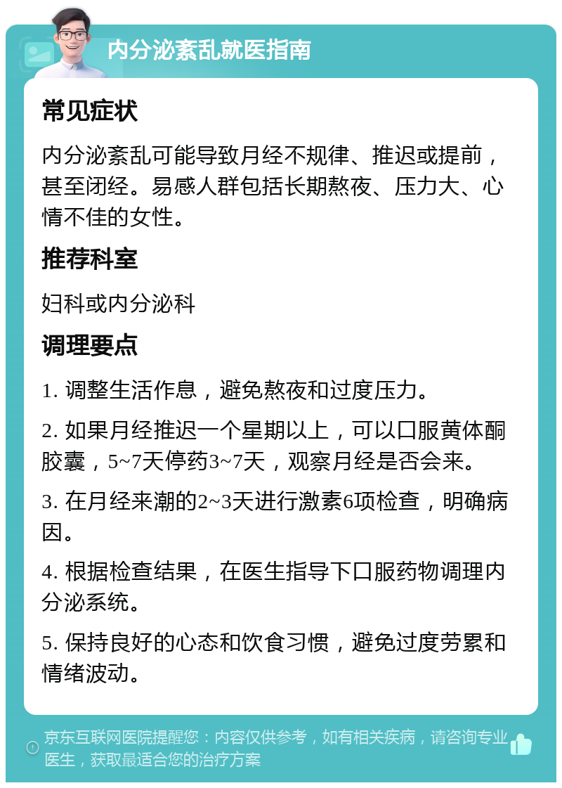 内分泌紊乱就医指南 常见症状 内分泌紊乱可能导致月经不规律、推迟或提前，甚至闭经。易感人群包括长期熬夜、压力大、心情不佳的女性。 推荐科室 妇科或内分泌科 调理要点 1. 调整生活作息，避免熬夜和过度压力。 2. 如果月经推迟一个星期以上，可以口服黄体酮胶囊，5~7天停药3~7天，观察月经是否会来。 3. 在月经来潮的2~3天进行激素6项检查，明确病因。 4. 根据检查结果，在医生指导下口服药物调理内分泌系统。 5. 保持良好的心态和饮食习惯，避免过度劳累和情绪波动。