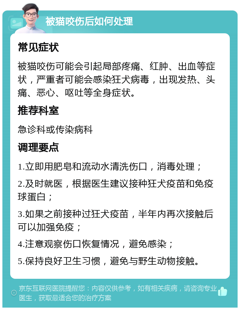 被猫咬伤后如何处理 常见症状 被猫咬伤可能会引起局部疼痛、红肿、出血等症状，严重者可能会感染狂犬病毒，出现发热、头痛、恶心、呕吐等全身症状。 推荐科室 急诊科或传染病科 调理要点 1.立即用肥皂和流动水清洗伤口，消毒处理； 2.及时就医，根据医生建议接种狂犬疫苗和免疫球蛋白； 3.如果之前接种过狂犬疫苗，半年内再次接触后可以加强免疫； 4.注意观察伤口恢复情况，避免感染； 5.保持良好卫生习惯，避免与野生动物接触。