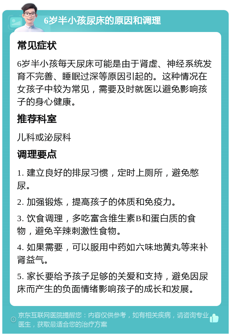 6岁半小孩尿床的原因和调理 常见症状 6岁半小孩每天尿床可能是由于肾虚、神经系统发育不完善、睡眠过深等原因引起的。这种情况在女孩子中较为常见，需要及时就医以避免影响孩子的身心健康。 推荐科室 儿科或泌尿科 调理要点 1. 建立良好的排尿习惯，定时上厕所，避免憋尿。 2. 加强锻炼，提高孩子的体质和免疫力。 3. 饮食调理，多吃富含维生素B和蛋白质的食物，避免辛辣刺激性食物。 4. 如果需要，可以服用中药如六味地黄丸等来补肾益气。 5. 家长要给予孩子足够的关爱和支持，避免因尿床而产生的负面情绪影响孩子的成长和发展。