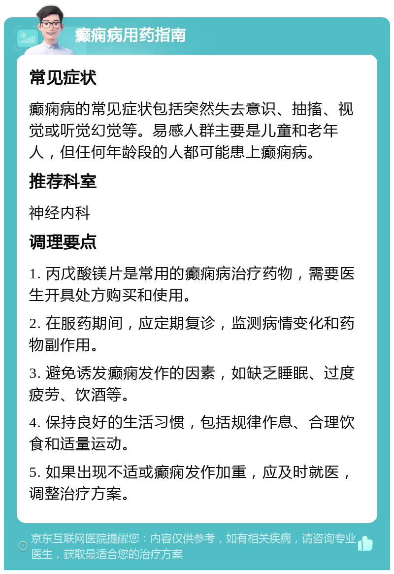 癫痫病用药指南 常见症状 癫痫病的常见症状包括突然失去意识、抽搐、视觉或听觉幻觉等。易感人群主要是儿童和老年人，但任何年龄段的人都可能患上癫痫病。 推荐科室 神经内科 调理要点 1. 丙戊酸镁片是常用的癫痫病治疗药物，需要医生开具处方购买和使用。 2. 在服药期间，应定期复诊，监测病情变化和药物副作用。 3. 避免诱发癫痫发作的因素，如缺乏睡眠、过度疲劳、饮酒等。 4. 保持良好的生活习惯，包括规律作息、合理饮食和适量运动。 5. 如果出现不适或癫痫发作加重，应及时就医，调整治疗方案。