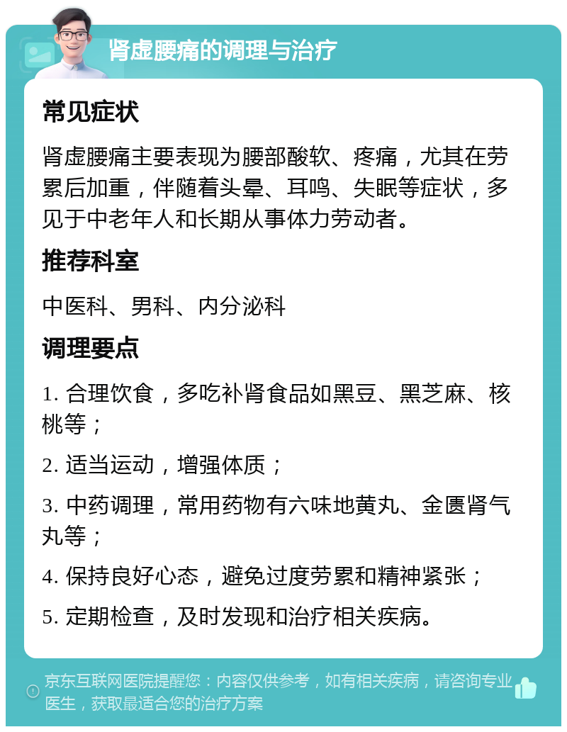 肾虚腰痛的调理与治疗 常见症状 肾虚腰痛主要表现为腰部酸软、疼痛，尤其在劳累后加重，伴随着头晕、耳鸣、失眠等症状，多见于中老年人和长期从事体力劳动者。 推荐科室 中医科、男科、内分泌科 调理要点 1. 合理饮食，多吃补肾食品如黑豆、黑芝麻、核桃等； 2. 适当运动，增强体质； 3. 中药调理，常用药物有六味地黄丸、金匮肾气丸等； 4. 保持良好心态，避免过度劳累和精神紧张； 5. 定期检查，及时发现和治疗相关疾病。