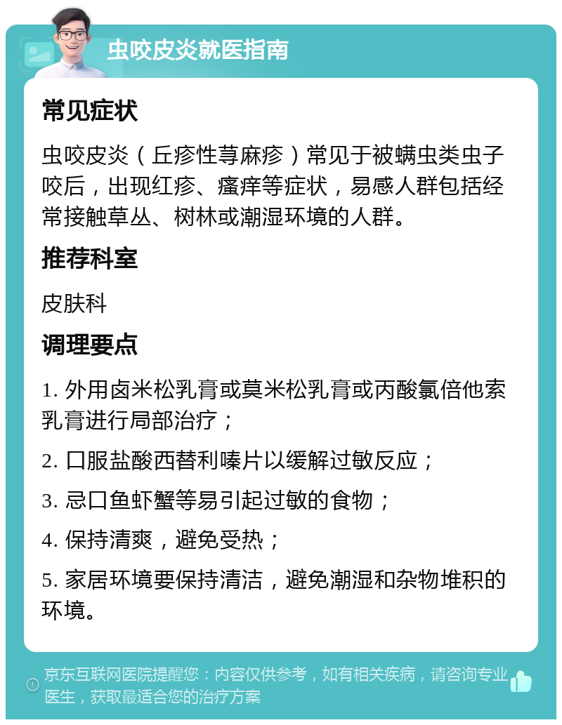 虫咬皮炎就医指南 常见症状 虫咬皮炎（丘疹性荨麻疹）常见于被螨虫类虫子咬后，出现红疹、瘙痒等症状，易感人群包括经常接触草丛、树林或潮湿环境的人群。 推荐科室 皮肤科 调理要点 1. 外用卤米松乳膏或莫米松乳膏或丙酸氯倍他索乳膏进行局部治疗； 2. 口服盐酸西替利嗪片以缓解过敏反应； 3. 忌口鱼虾蟹等易引起过敏的食物； 4. 保持清爽，避免受热； 5. 家居环境要保持清洁，避免潮湿和杂物堆积的环境。