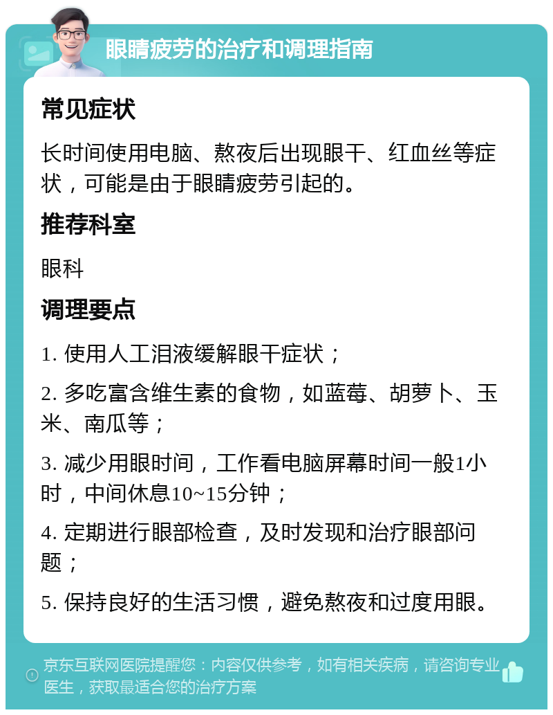 眼睛疲劳的治疗和调理指南 常见症状 长时间使用电脑、熬夜后出现眼干、红血丝等症状，可能是由于眼睛疲劳引起的。 推荐科室 眼科 调理要点 1. 使用人工泪液缓解眼干症状； 2. 多吃富含维生素的食物，如蓝莓、胡萝卜、玉米、南瓜等； 3. 减少用眼时间，工作看电脑屏幕时间一般1小时，中间休息10~15分钟； 4. 定期进行眼部检查，及时发现和治疗眼部问题； 5. 保持良好的生活习惯，避免熬夜和过度用眼。