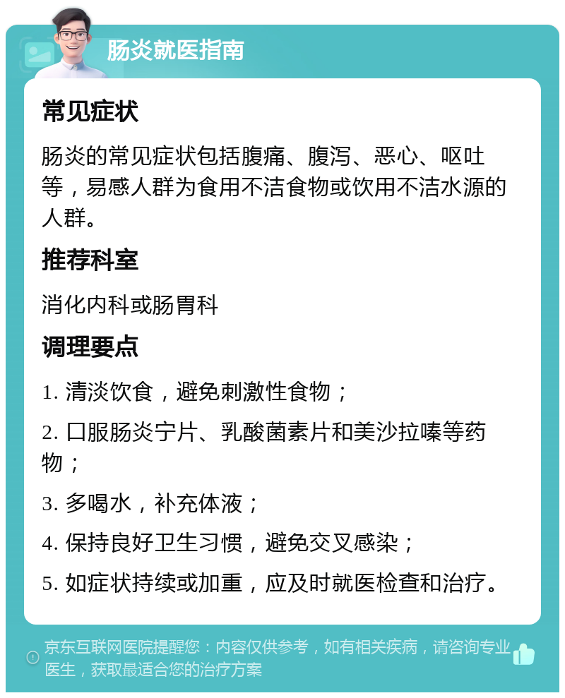 肠炎就医指南 常见症状 肠炎的常见症状包括腹痛、腹泻、恶心、呕吐等，易感人群为食用不洁食物或饮用不洁水源的人群。 推荐科室 消化内科或肠胃科 调理要点 1. 清淡饮食，避免刺激性食物； 2. 口服肠炎宁片、乳酸菌素片和美沙拉嗪等药物； 3. 多喝水，补充体液； 4. 保持良好卫生习惯，避免交叉感染； 5. 如症状持续或加重，应及时就医检查和治疗。