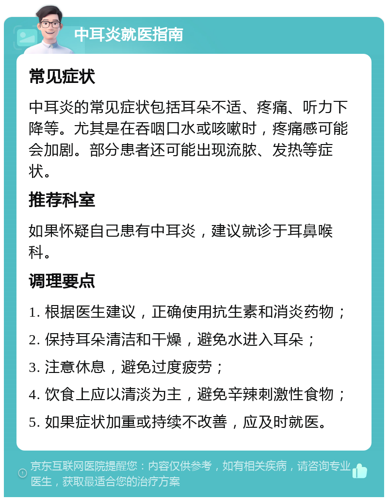 中耳炎就医指南 常见症状 中耳炎的常见症状包括耳朵不适、疼痛、听力下降等。尤其是在吞咽口水或咳嗽时，疼痛感可能会加剧。部分患者还可能出现流脓、发热等症状。 推荐科室 如果怀疑自己患有中耳炎，建议就诊于耳鼻喉科。 调理要点 1. 根据医生建议，正确使用抗生素和消炎药物； 2. 保持耳朵清洁和干燥，避免水进入耳朵； 3. 注意休息，避免过度疲劳； 4. 饮食上应以清淡为主，避免辛辣刺激性食物； 5. 如果症状加重或持续不改善，应及时就医。