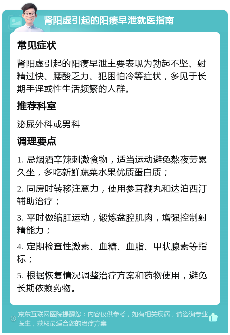 肾阳虚引起的阳痿早泄就医指南 常见症状 肾阳虚引起的阳痿早泄主要表现为勃起不坚、射精过快、腰酸乏力、犯困怕冷等症状，多见于长期手淫或性生活频繁的人群。 推荐科室 泌尿外科或男科 调理要点 1. 忌烟酒辛辣刺激食物，适当运动避免熬夜劳累久坐，多吃新鲜蔬菜水果优质蛋白质； 2. 同房时转移注意力，使用参茸鞭丸和达泊西汀辅助治疗； 3. 平时做缩肛运动，锻炼盆腔肌肉，增强控制射精能力； 4. 定期检查性激素、血糖、血脂、甲状腺素等指标； 5. 根据恢复情况调整治疗方案和药物使用，避免长期依赖药物。