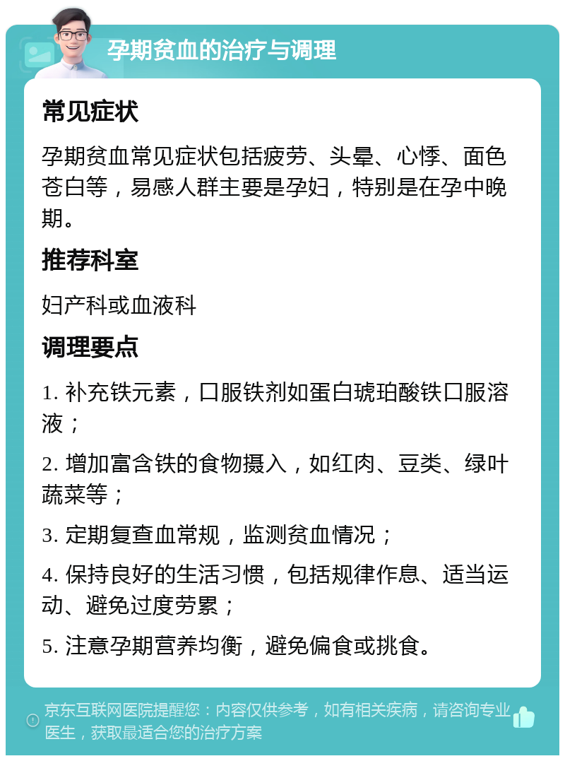 孕期贫血的治疗与调理 常见症状 孕期贫血常见症状包括疲劳、头晕、心悸、面色苍白等，易感人群主要是孕妇，特别是在孕中晚期。 推荐科室 妇产科或血液科 调理要点 1. 补充铁元素，口服铁剂如蛋白琥珀酸铁口服溶液； 2. 增加富含铁的食物摄入，如红肉、豆类、绿叶蔬菜等； 3. 定期复查血常规，监测贫血情况； 4. 保持良好的生活习惯，包括规律作息、适当运动、避免过度劳累； 5. 注意孕期营养均衡，避免偏食或挑食。