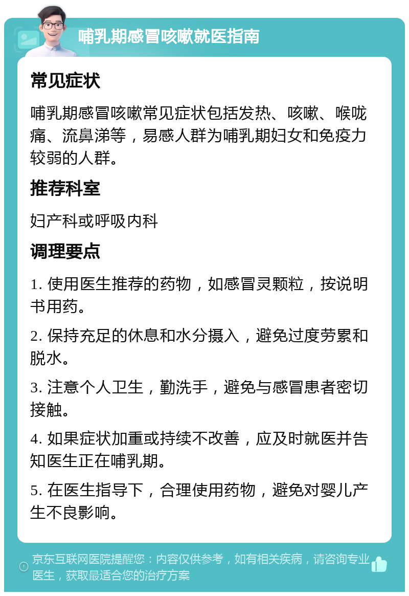 哺乳期感冒咳嗽就医指南 常见症状 哺乳期感冒咳嗽常见症状包括发热、咳嗽、喉咙痛、流鼻涕等，易感人群为哺乳期妇女和免疫力较弱的人群。 推荐科室 妇产科或呼吸内科 调理要点 1. 使用医生推荐的药物，如感冒灵颗粒，按说明书用药。 2. 保持充足的休息和水分摄入，避免过度劳累和脱水。 3. 注意个人卫生，勤洗手，避免与感冒患者密切接触。 4. 如果症状加重或持续不改善，应及时就医并告知医生正在哺乳期。 5. 在医生指导下，合理使用药物，避免对婴儿产生不良影响。