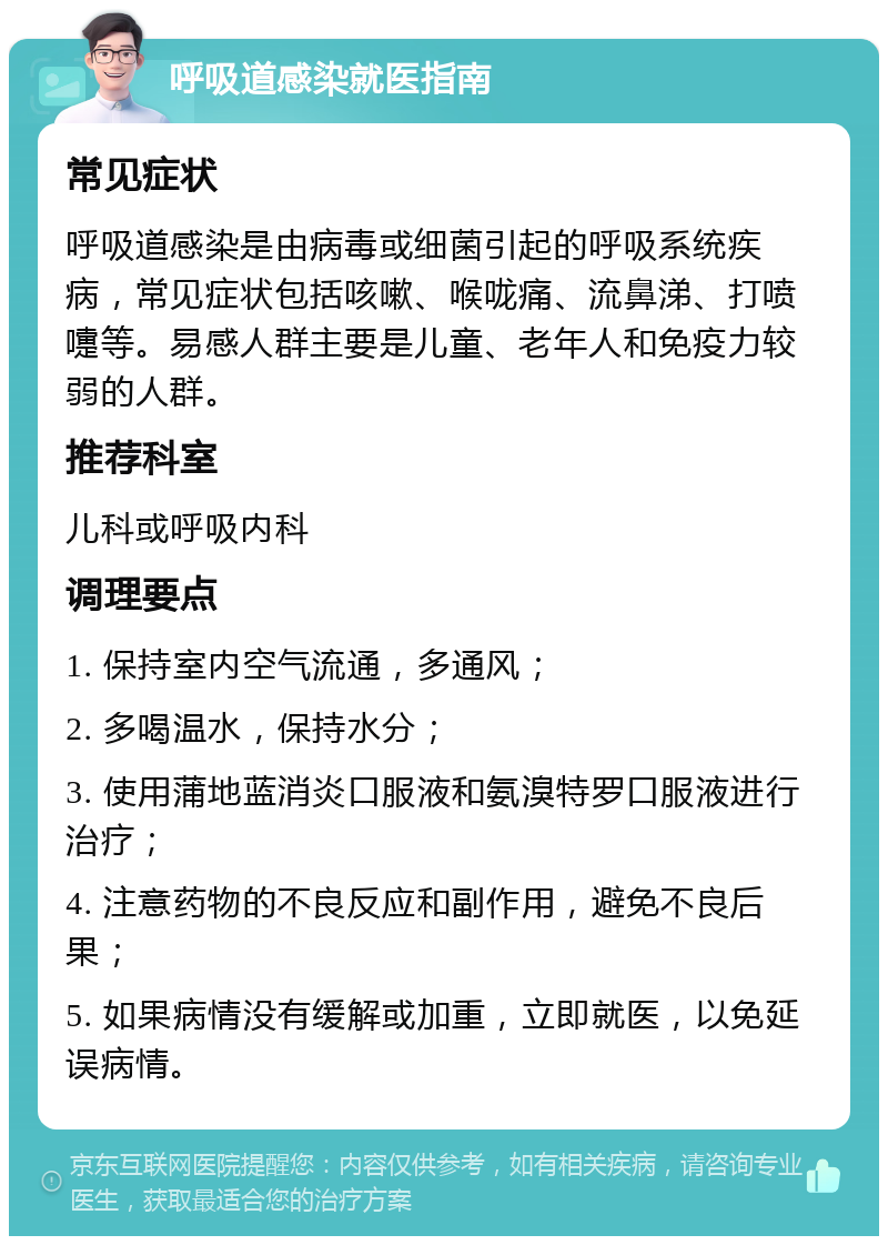 呼吸道感染就医指南 常见症状 呼吸道感染是由病毒或细菌引起的呼吸系统疾病，常见症状包括咳嗽、喉咙痛、流鼻涕、打喷嚏等。易感人群主要是儿童、老年人和免疫力较弱的人群。 推荐科室 儿科或呼吸内科 调理要点 1. 保持室内空气流通，多通风； 2. 多喝温水，保持水分； 3. 使用蒲地蓝消炎口服液和氨溴特罗口服液进行治疗； 4. 注意药物的不良反应和副作用，避免不良后果； 5. 如果病情没有缓解或加重，立即就医，以免延误病情。