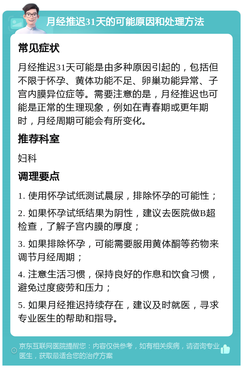 月经推迟31天的可能原因和处理方法 常见症状 月经推迟31天可能是由多种原因引起的，包括但不限于怀孕、黄体功能不足、卵巢功能异常、子宫内膜异位症等。需要注意的是，月经推迟也可能是正常的生理现象，例如在青春期或更年期时，月经周期可能会有所变化。 推荐科室 妇科 调理要点 1. 使用怀孕试纸测试晨尿，排除怀孕的可能性； 2. 如果怀孕试纸结果为阴性，建议去医院做B超检查，了解子宫内膜的厚度； 3. 如果排除怀孕，可能需要服用黄体酮等药物来调节月经周期； 4. 注意生活习惯，保持良好的作息和饮食习惯，避免过度疲劳和压力； 5. 如果月经推迟持续存在，建议及时就医，寻求专业医生的帮助和指导。