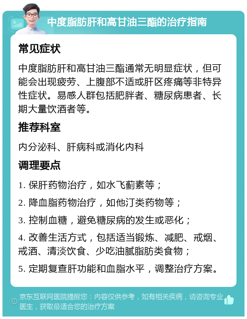 中度脂肪肝和高甘油三酯的治疗指南 常见症状 中度脂肪肝和高甘油三酯通常无明显症状，但可能会出现疲劳、上腹部不适或肝区疼痛等非特异性症状。易感人群包括肥胖者、糖尿病患者、长期大量饮酒者等。 推荐科室 内分泌科、肝病科或消化内科 调理要点 1. 保肝药物治疗，如水飞蓟素等； 2. 降血脂药物治疗，如他汀类药物等； 3. 控制血糖，避免糖尿病的发生或恶化； 4. 改善生活方式，包括适当锻炼、减肥、戒烟、戒酒、清淡饮食、少吃油腻脂肪类食物； 5. 定期复查肝功能和血脂水平，调整治疗方案。