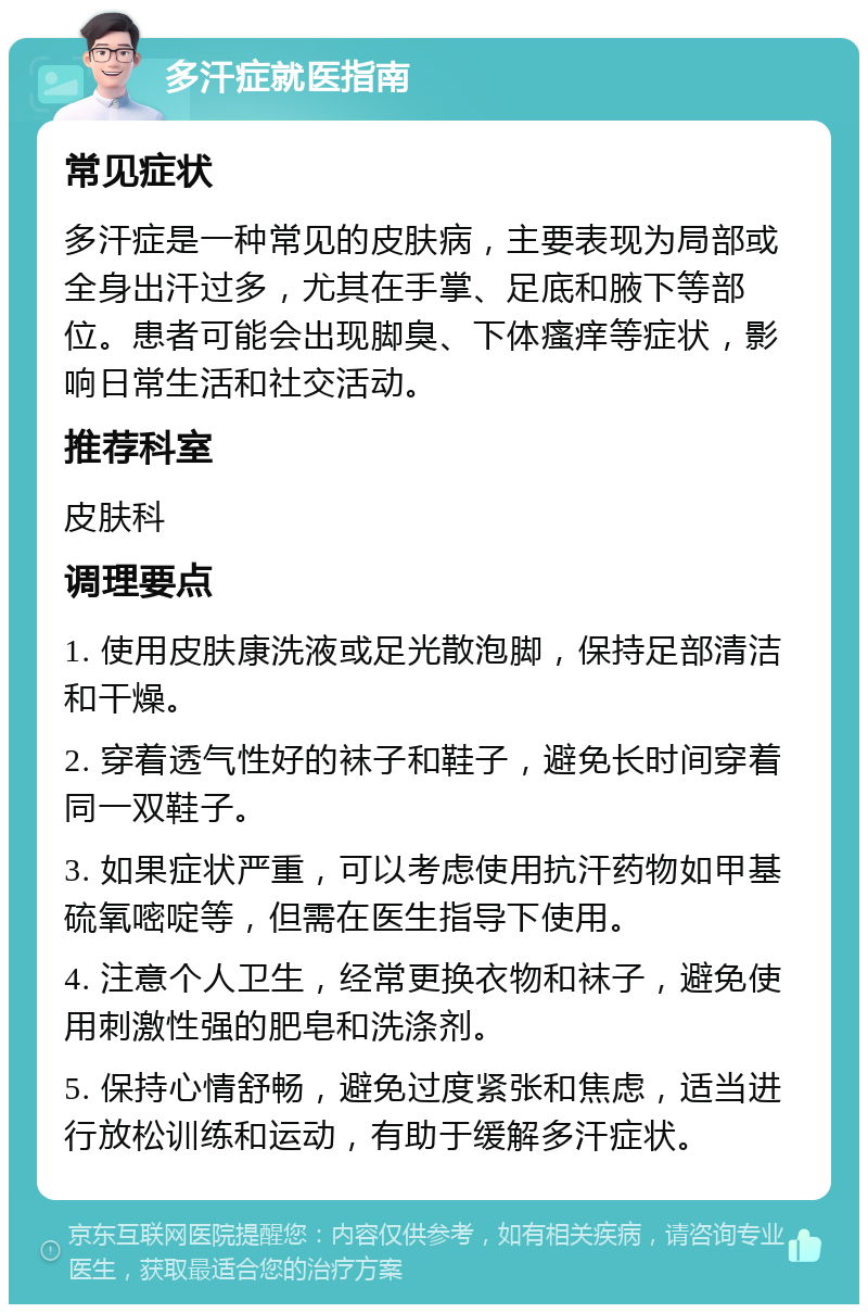 多汗症就医指南 常见症状 多汗症是一种常见的皮肤病，主要表现为局部或全身出汗过多，尤其在手掌、足底和腋下等部位。患者可能会出现脚臭、下体瘙痒等症状，影响日常生活和社交活动。 推荐科室 皮肤科 调理要点 1. 使用皮肤康洗液或足光散泡脚，保持足部清洁和干燥。 2. 穿着透气性好的袜子和鞋子，避免长时间穿着同一双鞋子。 3. 如果症状严重，可以考虑使用抗汗药物如甲基硫氧嘧啶等，但需在医生指导下使用。 4. 注意个人卫生，经常更换衣物和袜子，避免使用刺激性强的肥皂和洗涤剂。 5. 保持心情舒畅，避免过度紧张和焦虑，适当进行放松训练和运动，有助于缓解多汗症状。