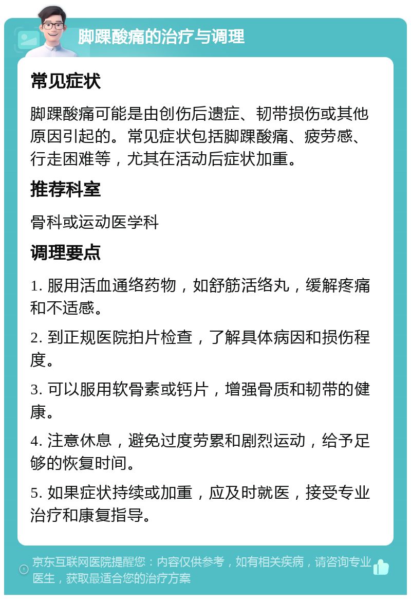 脚踝酸痛的治疗与调理 常见症状 脚踝酸痛可能是由创伤后遗症、韧带损伤或其他原因引起的。常见症状包括脚踝酸痛、疲劳感、行走困难等，尤其在活动后症状加重。 推荐科室 骨科或运动医学科 调理要点 1. 服用活血通络药物，如舒筋活络丸，缓解疼痛和不适感。 2. 到正规医院拍片检查，了解具体病因和损伤程度。 3. 可以服用软骨素或钙片，增强骨质和韧带的健康。 4. 注意休息，避免过度劳累和剧烈运动，给予足够的恢复时间。 5. 如果症状持续或加重，应及时就医，接受专业治疗和康复指导。