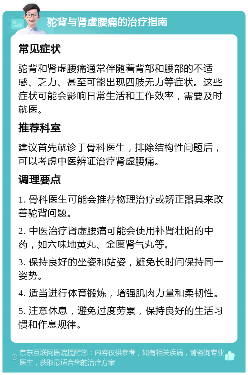 驼背与肾虚腰痛的治疗指南 常见症状 驼背和肾虚腰痛通常伴随着背部和腰部的不适感、乏力、甚至可能出现四肢无力等症状。这些症状可能会影响日常生活和工作效率，需要及时就医。 推荐科室 建议首先就诊于骨科医生，排除结构性问题后，可以考虑中医辨证治疗肾虚腰痛。 调理要点 1. 骨科医生可能会推荐物理治疗或矫正器具来改善驼背问题。 2. 中医治疗肾虚腰痛可能会使用补肾壮阳的中药，如六味地黄丸、金匮肾气丸等。 3. 保持良好的坐姿和站姿，避免长时间保持同一姿势。 4. 适当进行体育锻炼，增强肌肉力量和柔韧性。 5. 注意休息，避免过度劳累，保持良好的生活习惯和作息规律。