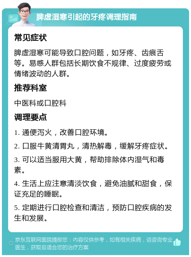 脾虚湿寒引起的牙疼调理指南 常见症状 脾虚湿寒可能导致口腔问题，如牙疼、齿痕舌等。易感人群包括长期饮食不规律、过度疲劳或情绪波动的人群。 推荐科室 中医科或口腔科 调理要点 1. 通便泻火，改善口腔环境。 2. 口服牛黄清胃丸，清热解毒，缓解牙疼症状。 3. 可以适当服用大黄，帮助排除体内湿气和毒素。 4. 生活上应注意清淡饮食，避免油腻和甜食，保证充足的睡眠。 5. 定期进行口腔检查和清洁，预防口腔疾病的发生和发展。