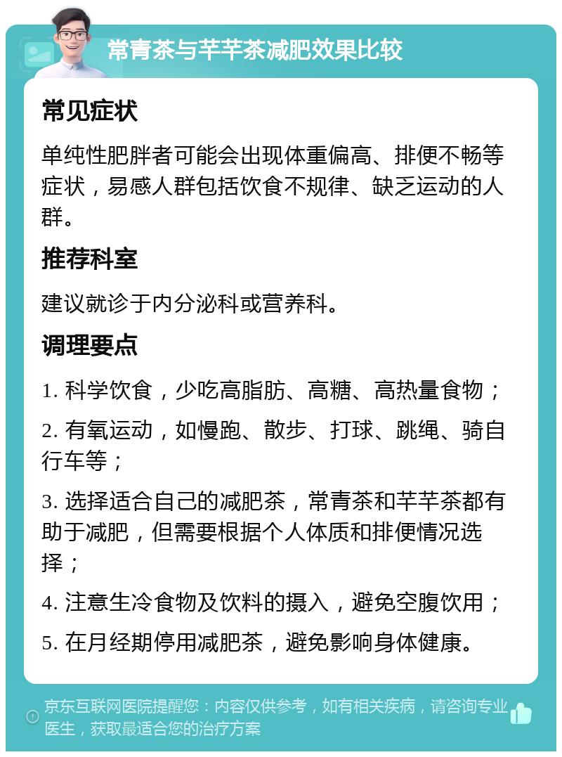 常青茶与芊芊茶减肥效果比较 常见症状 单纯性肥胖者可能会出现体重偏高、排便不畅等症状，易感人群包括饮食不规律、缺乏运动的人群。 推荐科室 建议就诊于内分泌科或营养科。 调理要点 1. 科学饮食，少吃高脂肪、高糖、高热量食物； 2. 有氧运动，如慢跑、散步、打球、跳绳、骑自行车等； 3. 选择适合自己的减肥茶，常青茶和芊芊茶都有助于减肥，但需要根据个人体质和排便情况选择； 4. 注意生冷食物及饮料的摄入，避免空腹饮用； 5. 在月经期停用减肥茶，避免影响身体健康。