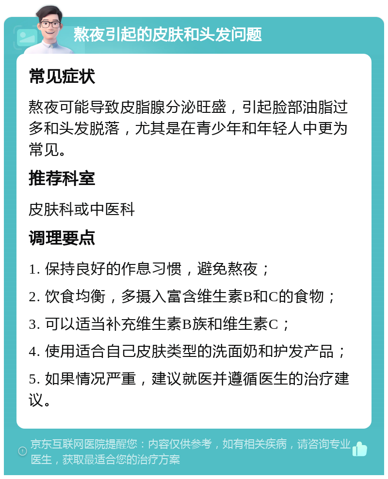 熬夜引起的皮肤和头发问题 常见症状 熬夜可能导致皮脂腺分泌旺盛，引起脸部油脂过多和头发脱落，尤其是在青少年和年轻人中更为常见。 推荐科室 皮肤科或中医科 调理要点 1. 保持良好的作息习惯，避免熬夜； 2. 饮食均衡，多摄入富含维生素B和C的食物； 3. 可以适当补充维生素B族和维生素C； 4. 使用适合自己皮肤类型的洗面奶和护发产品； 5. 如果情况严重，建议就医并遵循医生的治疗建议。